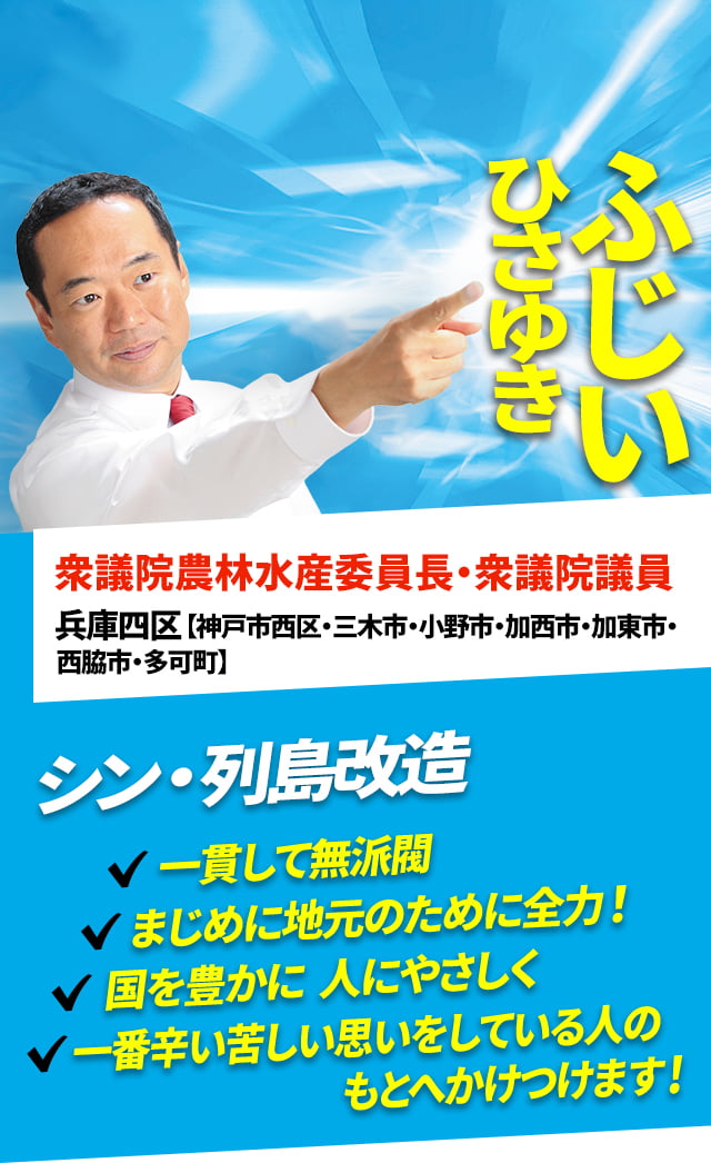 ふじいひさゆき 衆議院農林水産委員長・衆議院議員 兵庫四区【神戸市西区・三木市・小野市・加西市・加東市・西脇市・多可町】シン・列島改造 一貫して無派閥 まじめに地元のために全力! 国を豊かに、人にやさしく、一番辛い苦しい思いをしている人のもとへかけつけます!